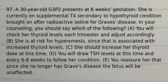 97. A 30-year-old G3P2 presents at 6 weeks' gestation. She is currently on supplemental T4 secondary to hypothyroid condition brought on after radioactive iodine for Graves' disease. In your counseling, you should say which of the following? (A) You will check her thyroid levels each trimester and adjust accordingly. (B) She is at risk for hyperemesis, since that is associated with increased thyroid levels. (C) She should increase her thyroid dose at this time. (D) You will draw TSH levels at this time and every 6-8 weeks to follow her condition. (E) You reassure her that since she no longer has Grave's disease the fetus will be unaffected.