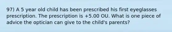 97) A 5 year old child has been prescribed his first eyeglasses prescription. The prescription is +5.00 OU. What is one piece of advice the optician can give to the child's parents?