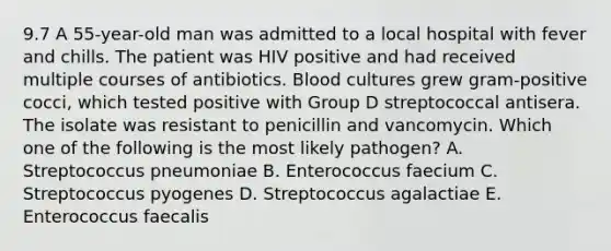 9.7 A 55-year-old man was admitted to a local hospital with fever and chills. The patient was HIV positive and had received multiple courses of antibiotics. Blood cultures grew gram-positive cocci, which tested positive with Group D streptococcal antisera. The isolate was resistant to penicillin and vancomycin. Which one of the following is the most likely pathogen? A. Streptococcus pneumoniae B. Enterococcus faecium C. Streptococcus pyogenes D. Streptococcus agalactiae E. Enterococcus faecalis