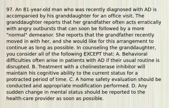 97. An 81-year-old man who was recently diagnosed with AD is accompanied by his granddaughter for an office visit. The granddaughter reports that her grandfather often acts erratically with angry outbursts that can soon be followed by a more "normal" demeanor. She reports that the grandfather recently moved in with her, and she would like for this arrangement to continue as long as possible. In counseling the granddaughter, you consider all of the following EXCEPT that: A. Behavioral difficulties often arise in patients with AD if their usual routine is disrupted. B. Treatment with a cholinesterase inhibitor will maintain his cognitive ability to the current status for a protracted period of time. C. A home safety evaluation should be conducted and appropriate modification performed. D. Any sudden change in mental status should be reported to the health-care provider as soon as possible.
