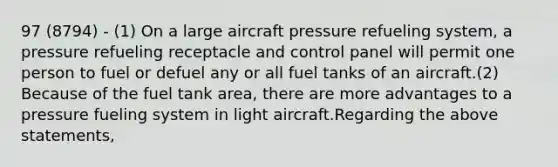 97 (8794) - (1) On a large aircraft pressure refueling system, a pressure refueling receptacle and control panel will permit one person to fuel or defuel any or all fuel tanks of an aircraft.(2) Because of the fuel tank area, there are more advantages to a pressure fueling system in light aircraft.Regarding the above statements,