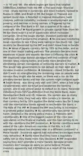 ¬ in '97 and '98 - the whole region got loans that totalled 100billion,33billion from the IMF. o The east Asian financial crisis - sharp decline in currencies and stock markets. Spread to Russia in 1998, and Brazil in 99. But began in Thailand and spread round Asia. o Resulted in massive disruptions, bank closures, political instability, increase in unemployment and poverty, and declines in living centres. o Triggered by the collapse of the Thai Baht in 97, lost a quarter of its value overnight. Why? ♣ Rapid growth in private capital flows from 90-96 but there wasn't a lot of supervision which increased corruption. Once the issues started, investors panicked and withdrew, which worsens the situation. ♣ No one was monitoring Asian countries to see if they were taking on too much risk - had recently be liberalized by the IMF and didn't know how to handle this. ♣ Value of Japans currency fell by 35% to the dollar, and as one of their major trading partners Thai products became more expensive in Japan and exports declined o Diffusing the crisis ♣ IMF organized large bailout packages with the condition of high interest rates, closing banks, and some more detailed like eliminating certain monopolies or removing barriers to market. ♣ This would help governments to not default on their debt and increase investor confidence. ♣ Indonesia - closed 16 banks, but didn't work on strengthening the remaining ones so people were nervous they might also be weak, so there was a run on the privately-owned banks and fear the system might collapse again ♣ South Korea - was doing very well until 1997, when a few large conglomerates went bankrupt and weakened the banking system, and it was almost about to default on its loans. Received 21billion from IMF and55billion from the World Bank, Asian Development Bank and US. However, the system was so shaky that it didn't help, they had very little currency in reserve, as their currency fell by 10% against the dollar every day for 5 days until the international banks agreed to reschedule the loans. o The Role of The IMF ♣ Showed the IMF was failing in its mission to promote global stability. ♣ Its conditionality was either too harsh, detailed or the wrong policy choice. o Problems with conditionality ♣ One of the biggest causes of the crisis was speculation on the financial markets, and this had nothing to do with the conditions the IMF insisted on. ♣ Similar conditions were asked of the Latin American countries in the 80s, is it still appropriate almost two decades later in a different continent? o Moral hazard - insurance against bad outcomes encourages more risky behaviour. ♣ Banks know that they have a regulatory safety net so they make more risky decisions ♣ IMF responded saying they don't promote a moral hazard, because private investors don't escape as easily as some believe. Private investors apparently lost 325billion as a result of the Asian crisis