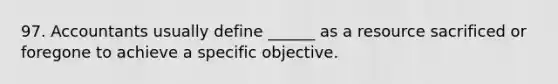 97. Accountants usually define ______ as a resource sacrificed or foregone to achieve a specific objective.