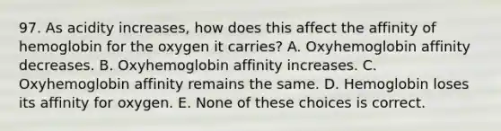 97. As acidity increases, how does this affect the affinity of hemoglobin for the oxygen it carries? A. Oxyhemoglobin affinity decreases. B. Oxyhemoglobin affinity increases. C. Oxyhemoglobin affinity remains the same. D. Hemoglobin loses its affinity for oxygen. E. None of these choices is correct.