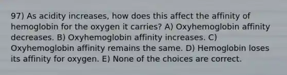 97) As acidity increases, how does this affect the affinity of hemoglobin for the oxygen it carries? A) Oxyhemoglobin affinity decreases. B) Oxyhemoglobin affinity increases. C) Oxyhemoglobin affinity remains the same. D) Hemoglobin loses its affinity for oxygen. E) None of the choices are correct.