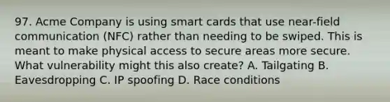 97. Acme Company is using smart cards that use near-field communication (NFC) rather than needing to be swiped. This is meant to make physical access to secure areas more secure. What vulnerability might this also create? A. Tailgating B. Eavesdropping C. IP spoofing D. Race conditions