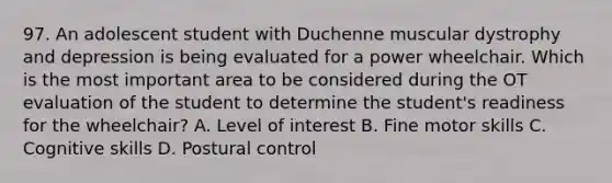 97. An adolescent student with Duchenne muscular dystrophy and depression is being evaluated for a power wheelchair. Which is the most important area to be considered during the OT evaluation of the student to determine the student's readiness for the wheelchair? A. Level of interest B. Fine motor skills C. Cognitive skills D. Postural control