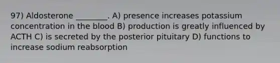 97) Aldosterone ________. A) presence increases potassium concentration in the blood B) production is greatly influenced by ACTH C) is secreted by the posterior pituitary D) functions to increase sodium reabsorption