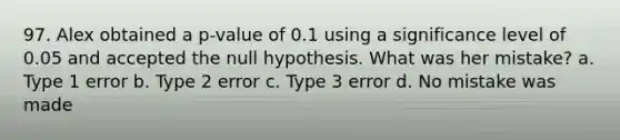 97. Alex obtained a p-value of 0.1 using a significance level of 0.05 and accepted the null hypothesis. What was her mistake? a. Type 1 error b. Type 2 error c. Type 3 error d. No mistake was made