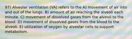 97) Alveolar ventilation (VA) refers to the A) movement of air into and out of the lungs. B) amount of air reaching the alveoli each minute. C) movement of dissolved gases from the alveoli to the blood. D) movement of dissolved gases from the blood to the alveoli. E) utilization of oxygen by alveolar cells to support metabolism.