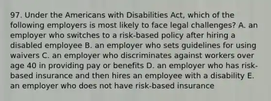 97. Under the Americans with Disabilities Act, which of the following employers is most likely to face legal challenges? A. an employer who switches to a risk-based policy after hiring a disabled employee B. an employer who sets guidelines for using waivers C. an employer who discriminates against workers over age 40 in providing pay or benefits D. an employer who has risk-based insurance and then hires an employee with a disability E. an employer who does not have risk-based insurance