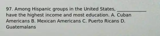 97. Among Hispanic groups in the United States, _____________ have the highest income and most education. A. Cuban Americans B. Mexican Americans C. Puerto Ricans D. Guatemalans