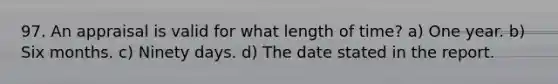 97. An appraisal is valid for what length of time? a) One year. b) Six months. c) Ninety days. d) The date stated in the report.