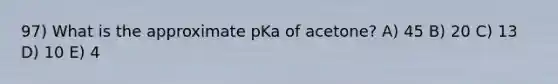 97) What is the approximate pKa of acetone? A) 45 B) 20 C) 13 D) 10 E) 4