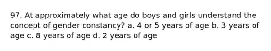 97. At approximately what age do boys and girls understand the concept of gender constancy? a. 4 or 5 years of age b. 3 years of age c. 8 years of age d. 2 years of age