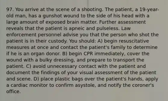 97. You arrive at the scene of a shooting. The patient, a 19-year-old man, has a gunshot wound to the side of his head with a large amount of exposed brain matter. Further assessment reveals that the patient is apneic and pulseless. Law enforcement personnel advise you that the person who shot the patient is in their custody. You should: A) begin resuscitative measures at once and contact the patient's family to determine if he is an organ donor. B) begin CPR immediately, cover the wound with a bulky dressing, and prepare to transport the patient. C) avoid unnecessary contact with the patient and document the findings of your visual assessment of the patient and scene. D) place plastic bags over the patient's hands, apply a cardiac monitor to confirm asystole, and notify the coroner's office.