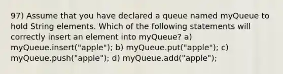 97) Assume that you have declared a queue named myQueue to hold String elements. Which of the following statements will correctly insert an element into myQueue? a) myQueue.insert("apple"); b) myQueue.put("apple"); c) myQueue.push("apple"); d) myQueue.add("apple");