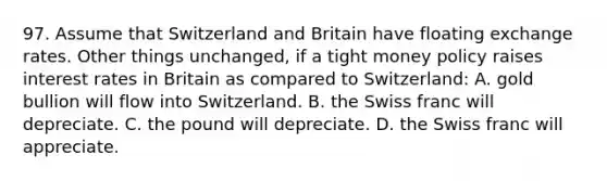 97. Assume that Switzerland and Britain have floating exchange rates. Other things unchanged, if a tight money policy raises interest rates in Britain as compared to Switzerland: A. gold bullion will flow into Switzerland. B. the Swiss franc will depreciate. C. the pound will depreciate. D. the Swiss franc will appreciate.