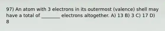 97) An atom with 3 electrons in its outermost (valence) shell may have a total of ________ electrons altogether. A) 13 B) 3 C) 17 D) 8