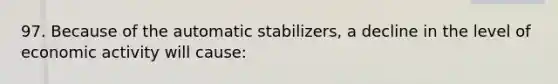 97. Because of the automatic stabilizers, a decline in the level of economic activity will cause: