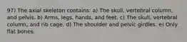 97) The axial skeleton contains: a) The skull, vertebral column, and pelvis. b) Arms, legs, hands, and feet. c) The skull, vertebral column, and rib cage. d) The shoulder and pelvic girdles. e) Only flat bones.