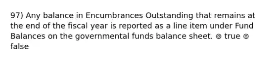 97) Any balance in Encumbrances Outstanding that remains at the end of the fiscal year is reported as a line item under Fund Balances on the governmental funds balance sheet. ⊚ true ⊚ false