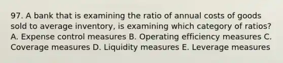 97. A bank that is examining the ratio of annual costs of goods sold to average inventory, is examining which category of ratios? A. Expense control measures B. Operating efficiency measures C. Coverage measures D. Liquidity measures E. Leverage measures