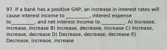 97. If a bank has a positive GAP, an increase in interest rates will cause interest income to __________, interest expense to__________, and net interest income to __________. A) Increase, increase, increase B) Increase, decrease, increase C) Increase, increase, decrease D) Decrease, decrease, decrease E) Decrease, increase, increase