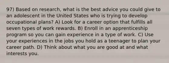 97) Based on research, what is the best advice you could give to an adolescent in the United States who is trying to develop occupational plans? A) Look for a career option that fulfills all seven types of work rewards. B) Enroll in an apprenticeship program so you can gain experience in a type of work. C) Use your experiences in the jobs you hold as a teenager to plan your career path. D) Think about what you are good at and what interests you.