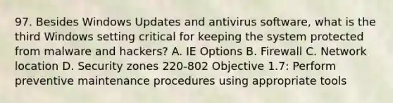 97. Besides Windows Updates and antivirus software, what is the third Windows setting critical for keeping the system protected from malware and hackers? A. IE Options B. Firewall C. Network location D. Security zones 220-802 Objective 1.7: Perform preventive maintenance procedures using appropriate tools