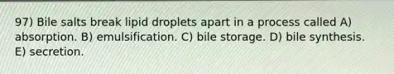 97) Bile salts break lipid droplets apart in a process called A) absorption. B) emulsification. C) bile storage. D) bile synthesis. E) secretion.