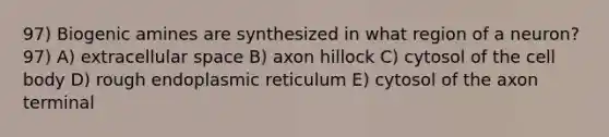 97) Biogenic amines are synthesized in what region of a neuron? 97) A) extracellular space B) axon hillock C) cytosol of the cell body D) rough endoplasmic reticulum E) cytosol of the axon terminal