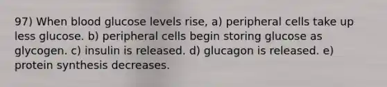 97) When blood glucose levels rise, a) peripheral cells take up less glucose. b) peripheral cells begin storing glucose as glycogen. c) insulin is released. d) glucagon is released. e) protein synthesis decreases.