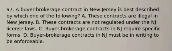 97. A buyer-brokerage contract in New Jersey is best described by which one of the following? A. These contracts are illegal in New Jersey. B. These contracts are not regulated under the NJ license laws. C. Buyer-brokerage contracts in NJ require specific forms. D. Buyer-brokerage contracts in NJ must be in writing to be enforceable.