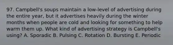 97. Campbell's soups maintain a low-level of advertising during the entire year, but it advertises heavily during the winter months when people are cold and looking for something to help warm them up. What kind of advertising strategy is Campbell's using? A. Sporadic B. Pulsing C. Rotation D. Bursting E. Periodic