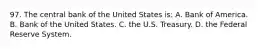 97. The central bank of the United States is: A. Bank of America. B. Bank of the United States. C. the U.S. Treasury. D. the Federal Reserve System.