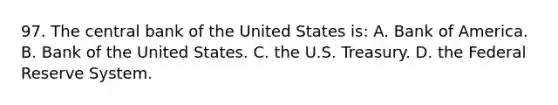 97. The central bank of the United States is: A. Bank of America. B. Bank of the United States. C. the U.S. Treasury. D. the Federal Reserve System.