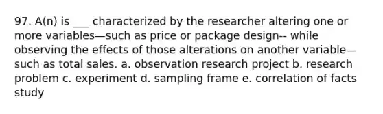 97. A(n) is ___ characterized by the researcher altering one or more variables—such as price or package design-- while observing the effects of those alterations on another variable—such as total sales. a. observation research project b. research problem c. experiment d. sampling frame e. correlation of facts study