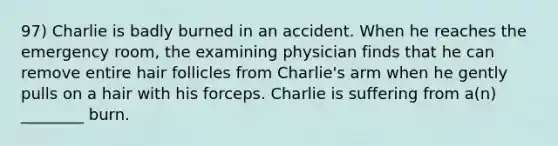 97) Charlie is badly burned in an accident. When he reaches the emergency room, the examining physician finds that he can remove entire hair follicles from Charlie's arm when he gently pulls on a hair with his forceps. Charlie is suffering from a(n) ________ burn.