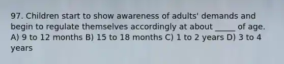 97. Children start to show awareness of adults' demands and begin to regulate themselves accordingly at about _____ of age. A) 9 to 12 months B) 15 to 18 months C) 1 to 2 years D) 3 to 4 years