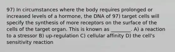 97) In circumstances where the body requires prolonged or increased levels of a hormone, the DNA of 97) target cells will specify the synthesis of more receptors on the surface of the cells of the target organ. This is known as ________. A) a reaction to a stressor B) up-regulation C) cellular affinity D) the cell's sensitivity reaction