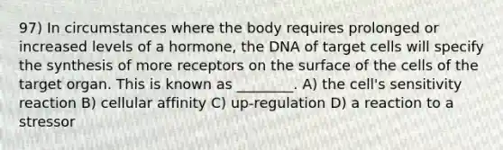 97) In circumstances where the body requires prolonged or increased levels of a hormone, the DNA of target cells will specify the synthesis of more receptors on the surface of the cells of the target organ. This is known as ________. A) the cell's sensitivity reaction B) cellular affinity C) up-regulation D) a reaction to a stressor