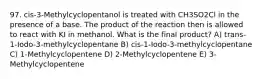 97. cis-3-Methylcyclopentanol is treated with CH3SO2Cl in the presence of a base. The product of the reaction then is allowed to react with KI in methanol. What is the final product? A) trans-1-Iodo-3-methylcyclopentane B) cis-1-Iodo-3-methylcyclopentane C) 1-Methylcyclopentene D) 2-Methylcyclopentene E) 3-Methylcyclopentene