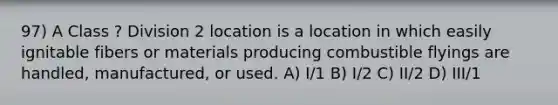 97) A Class ? Division 2 location is a location in which easily ignitable fibers or materials producing combustible flyings are handled, manufactured, or used. A) I/1 B) I/2 C) II/2 D) III/1