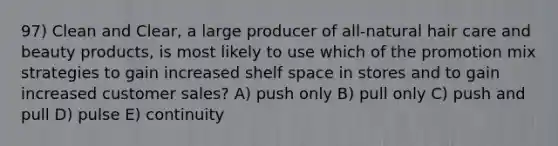 97) Clean and Clear, a large producer of all-natural hair care and beauty products, is most likely to use which of the promotion mix strategies to gain increased shelf space in stores and to gain increased customer sales? A) push only B) pull only C) push and pull D) pulse E) continuity