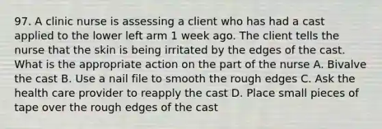 97. A clinic nurse is assessing a client who has had a cast applied to the lower left arm 1 week ago. The client tells the nurse that the skin is being irritated by the edges of the cast. What is the appropriate action on the part of the nurse A. Bivalve the cast B. Use a nail file to smooth the rough edges C. Ask the health care provider to reapply the cast D. Place small pieces of tape over the rough edges of the cast