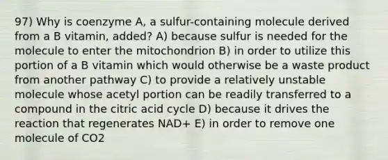 97) Why is coenzyme A, a sulfur-containing molecule derived from a B vitamin, added? A) because sulfur is needed for the molecule to enter the mitochondrion B) in order to utilize this portion of a B vitamin which would otherwise be a waste product from another pathway C) to provide a relatively unstable molecule whose acetyl portion can be readily transferred to a compound in the citric acid cycle D) because it drives the reaction that regenerates NAD+ E) in order to remove one molecule of CO2