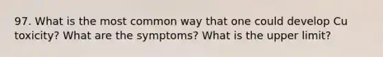 97. What is the most common way that one could develop Cu toxicity? What are the symptoms? What is the upper limit?