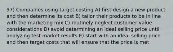 97) Companies using target costing A) first design a new product and then determine its cost B) tailor their products to be in line with the marketing mix C) routinely neglect customer value considerations D) avoid determining an ideal selling price until analyzing test market results E) start with an ideal selling price and then target costs that will ensure that the price is met