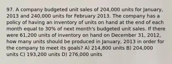 97. A company budgeted unit sales of 204,000 units for January, 2013 and 240,000 units for February 2013. The company has a policy of having an inventory of units on hand at the end of each month equal to 30% of next month's budgeted unit sales. If there were 61,200 units of inventory on hand on December 31, 2012, how many units should be produced in January, 2013 in order for the company to meet its goals? A) 214,800 units B) 204,000 units C) 193,200 units D) 276,000 units